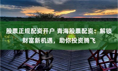 股票正规配资开户 青海股票配资：解锁财富新机遇，助你投资腾飞