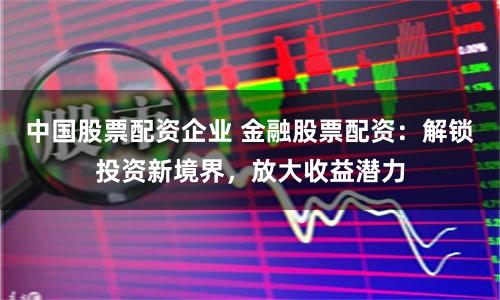 中国股票配资企业 金融股票配资：解锁投资新境界，放大收益潜力