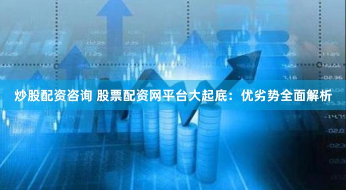 炒股配资咨询 股票配资网平台大起底：优劣势全面解析