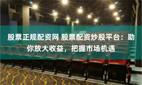 股票正规配资网 股票配资炒股平台：助你放大收益，把握市场机遇