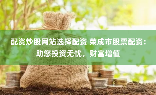 配资炒股网站选择配资 荣成市股票配资：助您投资无忧，财富增值