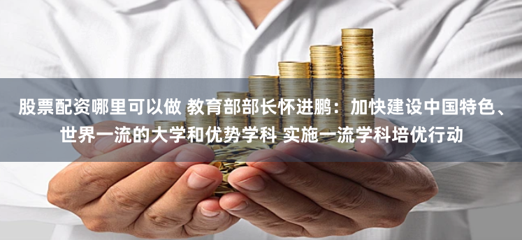 股票配资哪里可以做 教育部部长怀进鹏：加快建设中国特色、世界一流的大学和优势学科 实施一流学科培优行动