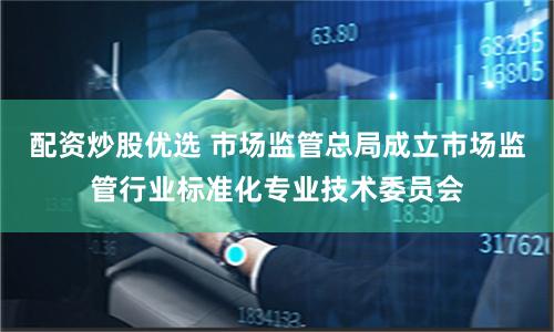 配资炒股优选 市场监管总局成立市场监管行业标准化专业技术委员会