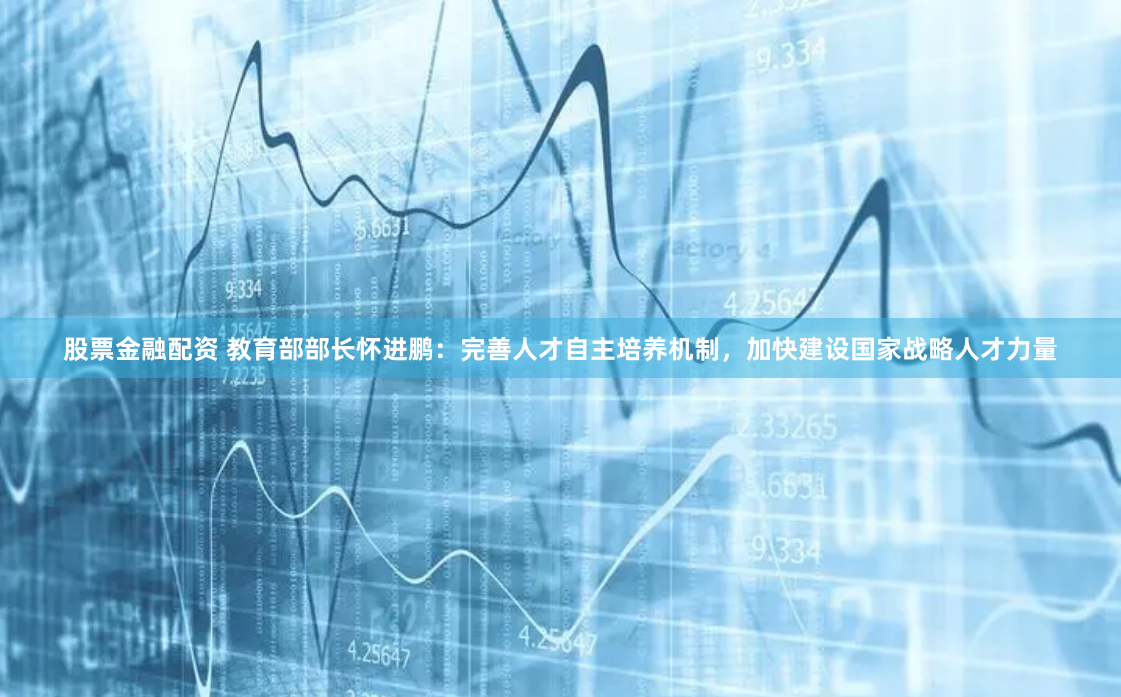 股票金融配资 教育部部长怀进鹏：完善人才自主培养机制，加快建设国家战略人才力量