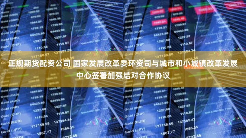 正规期货配资公司 国家发展改革委环资司与城市和小城镇改革发展中心签署加强结对合作协议