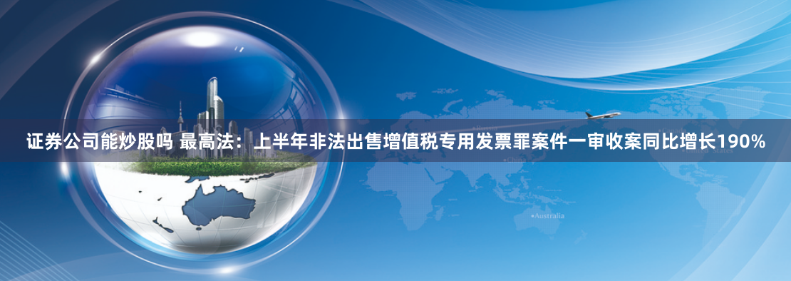 证券公司能炒股吗 最高法：上半年非法出售增值税专用发票罪案件一审收案同比增长190%