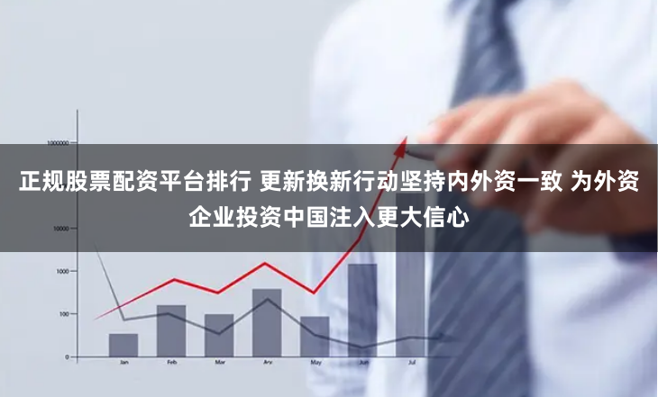 正规股票配资平台排行 更新换新行动坚持内外资一致 为外资企业投资中国注入更大信心