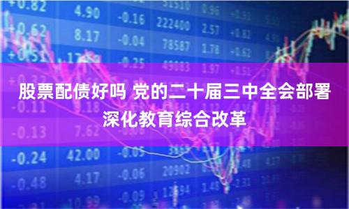 股票配债好吗 党的二十届三中全会部署深化教育综合改革