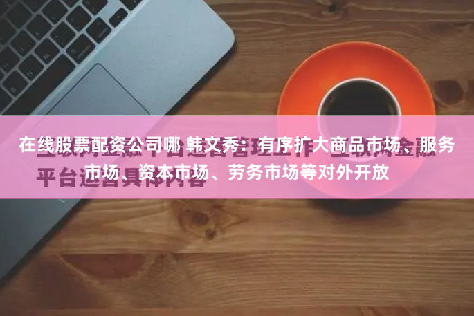 在线股票配资公司哪 韩文秀：有序扩大商品市场、服务市场、资本市场、劳务市场等对外开放