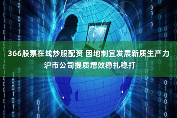 366股票在线炒股配资 因地制宜发展新质生产力 沪市公司提质增效稳扎稳打