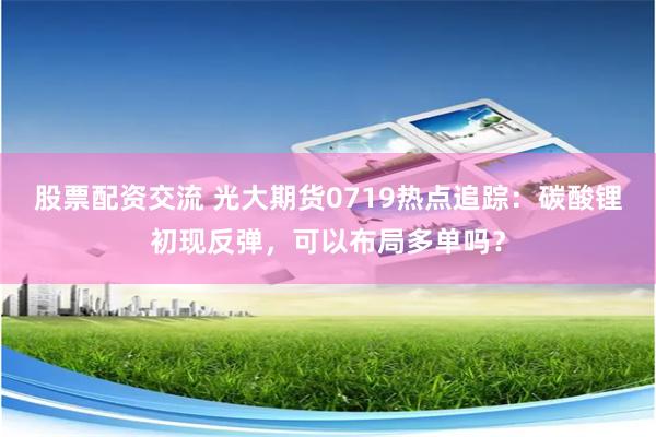 股票配资交流 光大期货0719热点追踪：碳酸锂初现反弹，可以布局多单吗？