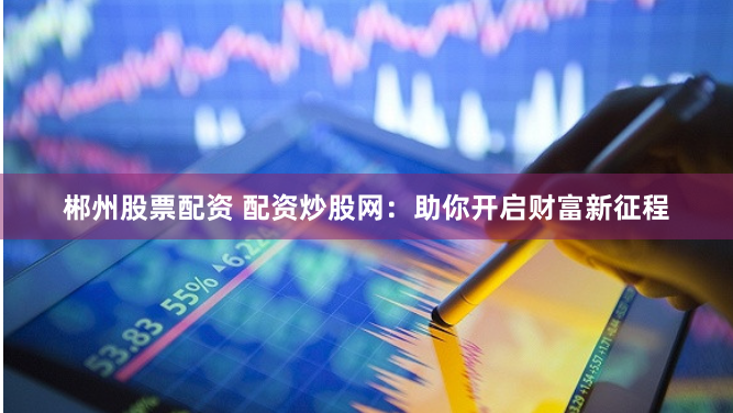 郴州股票配资 配资炒股网：助你开启财富新征程