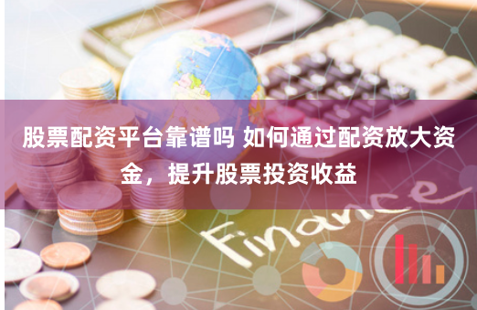股票配资平台靠谱吗 如何通过配资放大资金，提升股票投资收益