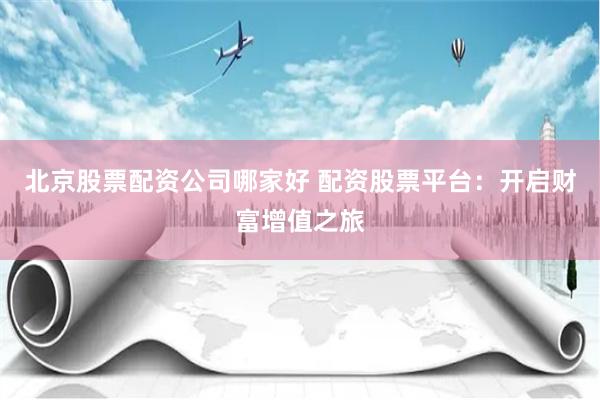 北京股票配资公司哪家好 配资股票平台：开启财富增值之旅