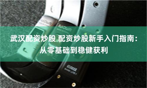 武汉配资炒股 配资炒股新手入门指南：从零基础到稳健获利