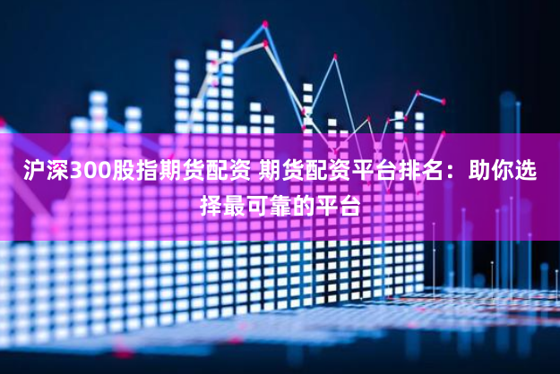 沪深300股指期货配资 期货配资平台排名：助你选择最可靠的平台