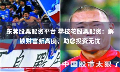 东莞股票配资平台 攀枝花股票配资:解锁财富新高度,助您投资无忧