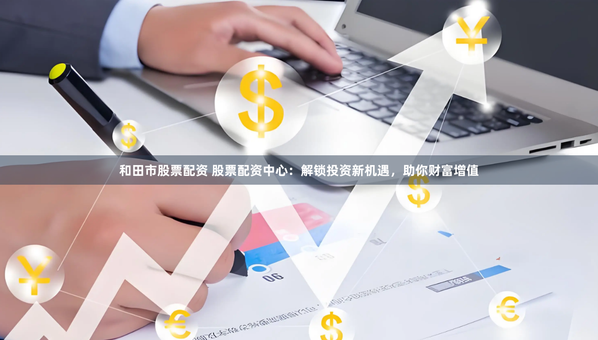 和田市股票配资 股票配资中心:解锁投资新机遇,助你财富增值
