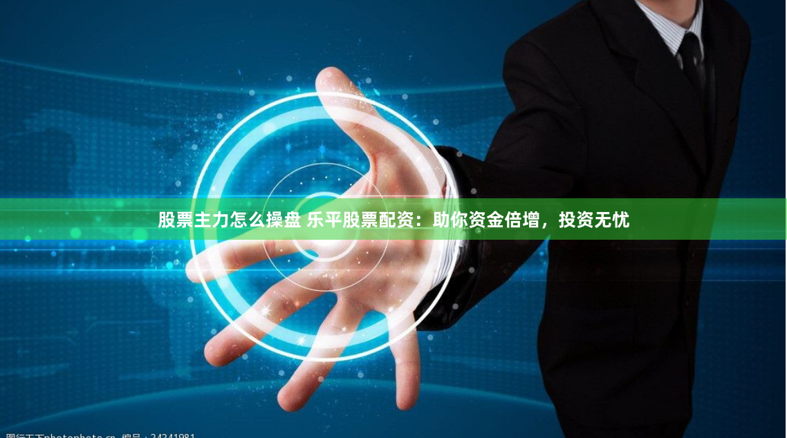 股票主力怎么操盘 乐平股票配资：助你资金倍增，投资无忧