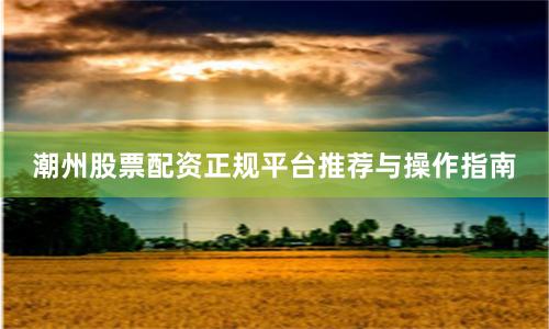潮州股票配资正规平台推荐与操作指南
